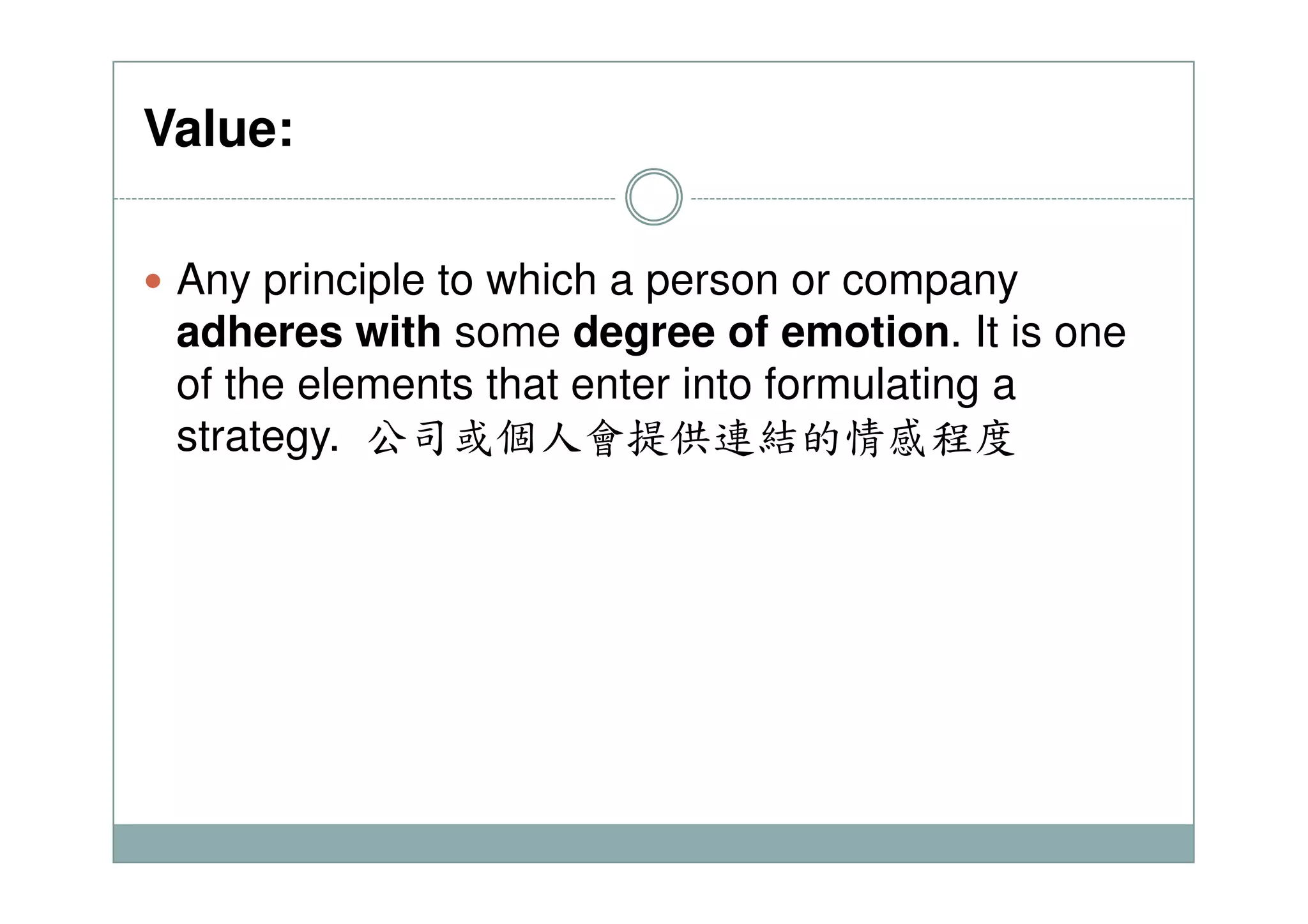 Value:
Any principle to which a person or company
adheres with some degree of emotion. It is one
of the elements that enter into formulating a
strategy. 公司或個人會提供連結的情感程度
 