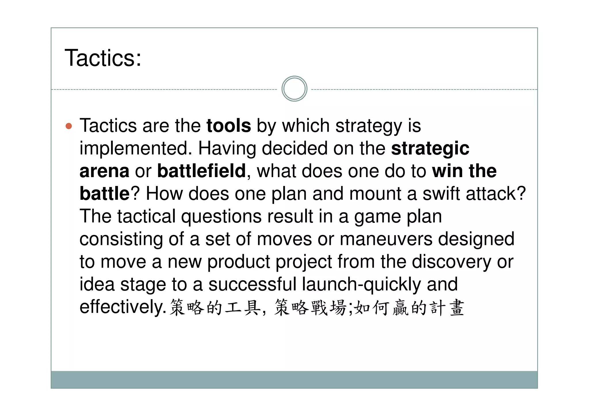 Tactics:
Tactics are the tools by which strategy is
implemented. Having decided on the strategic
arena or battlefield, what does one do to win the
battle? How does one plan and mount a swift attack?
The tactical questions result in a game planThe tactical questions result in a game plan
consisting of a set of moves or maneuvers designed
to move a new product project from the discovery or
idea stage to a successful launch-quickly and
effectively.策略的工具, 策略戰場;如何贏的計畫
 
