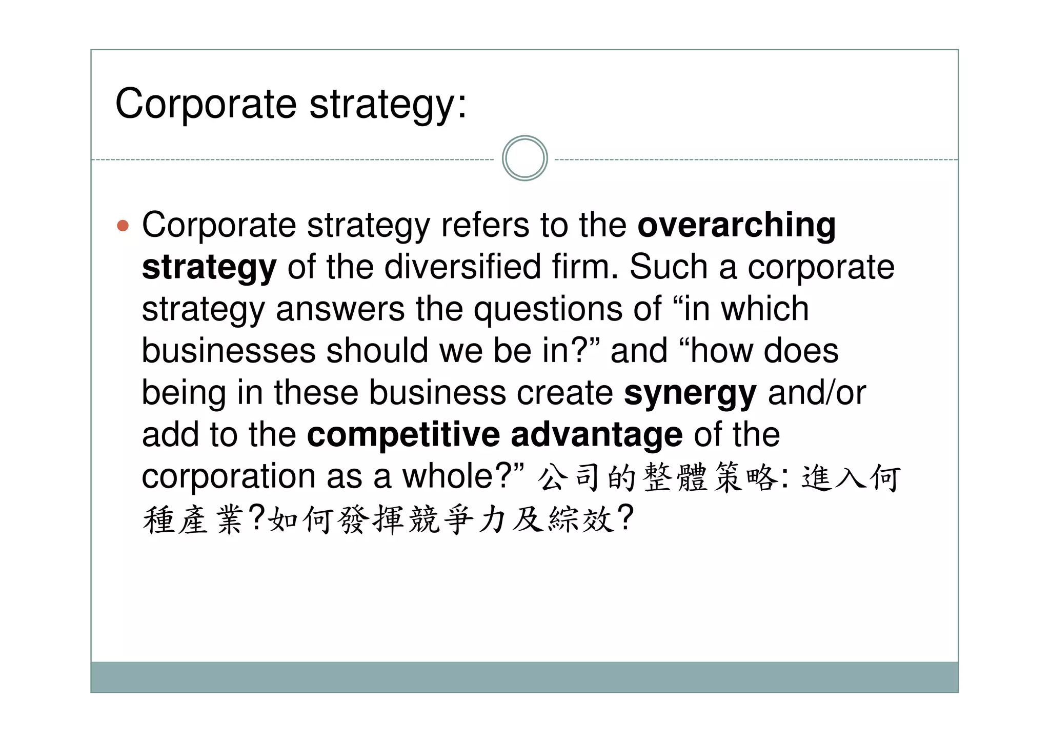 Corporate strategy:
Corporate strategy refers to the overarching
strategy of the diversified firm. Such a corporate
strategy answers the questions of “in which
businesses should we be in?” and “how does
being in these business create synergy and/or
add to the competitive advantage of the
corporation as a whole?” 公司的整體策略: 進入何
種產業?如何發揮競爭力及綜效?
 