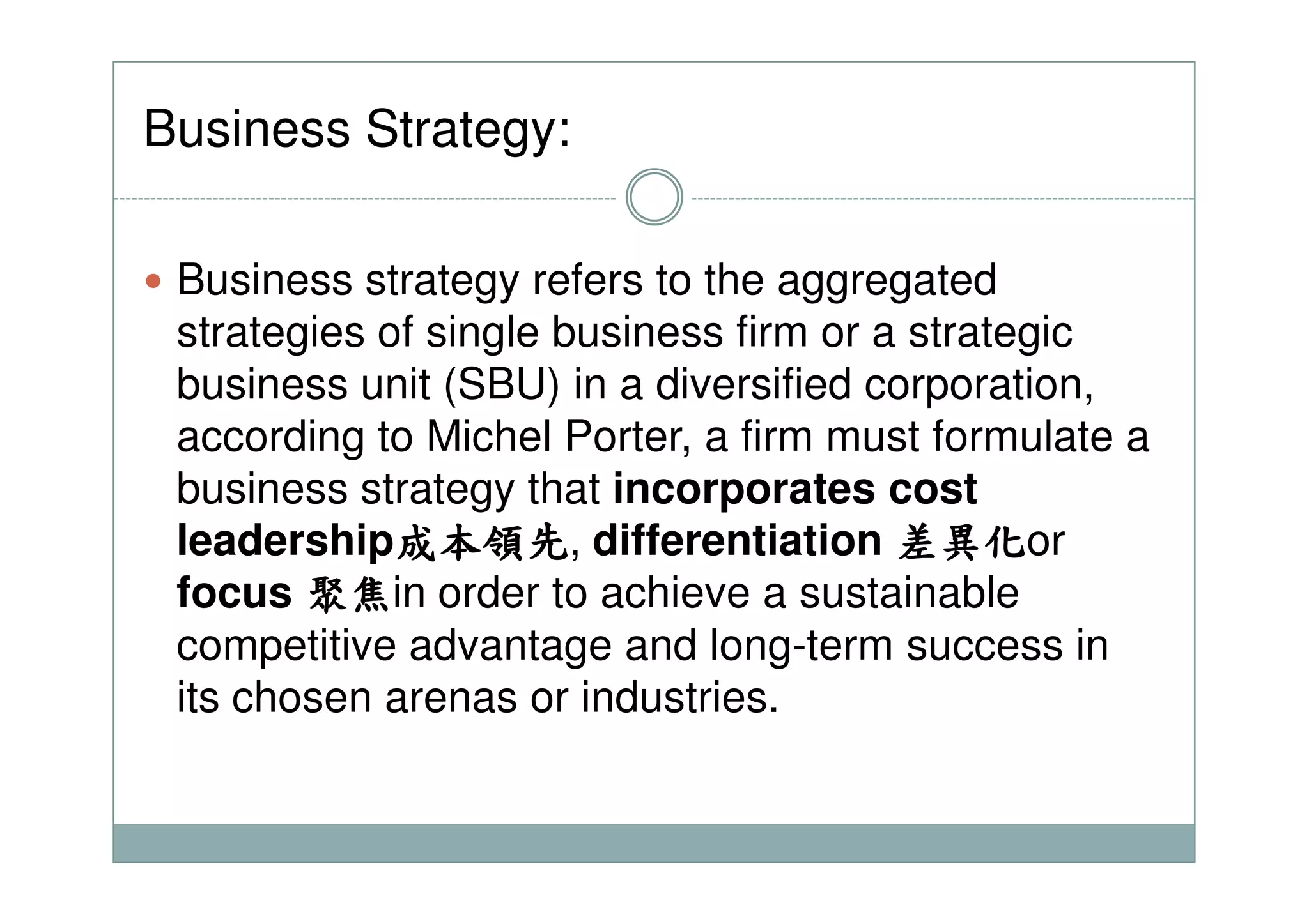Business Strategy:
Business strategy refers to the aggregated
strategies of single business firm or a strategic
business unit (SBU) in a diversified corporation,
according to Michel Porter, a firm must formulate a
business strategy that incorporates cost
leadership成本領先成本領先成本領先成本領先, differentiation 差異化差異化差異化差異化or
focus 聚聚聚聚焦焦焦焦in order to achieve a sustainable
competitive advantage and long-term success in
its chosen arenas or industries.
 