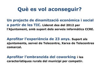 Què es vol aconseguir?
Un projecte de dinamització econòmica i social
a partir de les TIC. Liderat des del 2012 per
l’Ajuntament, amb suport dels serveis informàtics CCRE.

Aprofitar l’experiència de 23 anys. Suport als
ajuntaments, servei de Telecentre, Xarxa de Telecentres
comarcal.

Aprofitar l’embranzida del coworking i les
característiques rurals del municipi per competir.

 