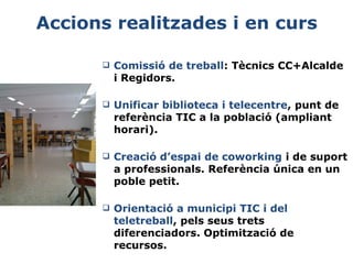 Accions realitzades i en curs


Comissió de treball: Tècnics CC+Alcalde
i Regidors.



Unificar biblioteca i telecentre, punt de
referència TIC a la població (ampliant
horari).



Creació d’espai de coworking i de suport
a professionals. Referència única en un
poble petit.



Orientació a municipi TIC i del
teletreball, pels seus trets
diferenciadors. Optimització de
recursos.

 