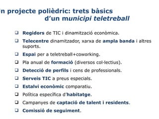 Un projecte polièdric: trets bàsics
d’un municipi teletreball
 Regidors de TIC i dinamització econòmica.
 Telecentre dinamitzador, xarxa de ampla banda i altres 
suports.
 Espai per a teletreball+coworking.
 Pla anual de formació (diversos col·lectius).
 Detecció de perfils i cens de professionals.
 Serveis TIC a preus especials.
 Estalvi econòmic comparatiu.
 Política específica d’habitatge.
 Campanyes de captació de talent i residents.
 Comissió de seguiment.

 