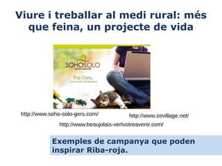 Viure i treballar al medi rural: més
que feina, un projecte de vida

http://www.soho-solo-gers.com/

http://www.zevillage.net/

http://www.beaujolais-vertvotreavenir.com/

Exemples de campanya que poden
inspirar Riba-roja.

 