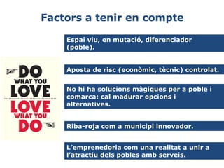 Factors a tenir en compte
Espai viu, en mutació, diferenciador
(poble).
Aposta de risc (econòmic, tècnic) controlat.
No hi ha solucions màgiques per a poble i
comarca: cal madurar opcions i
alternatives.
Riba-roja com a municipi innovador.
L’emprenedoria com una realitat a unir a
l’atractiu dels pobles amb serveis.

 