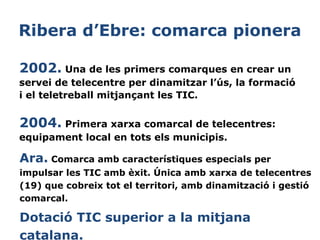 Ribera d’Ebre: comarca pionera
2002. Una de les primers comarques en crear un
servei de telecentre per dinamitzar l’ús, la formació
i el teletreball mitjançant les TIC.

2004. Primera xarxa comarcal de telecentres:
equipament local en tots els municipis.

Ara. Comarca amb característiques especials per
impulsar les TIC amb èxit. Única amb xarxa de telecentres
 
(19) que cobreix tot el territori, amb dinamització i gestió
comarcal.
 

Dotació TIC superior a la mitjana
catalana.

 