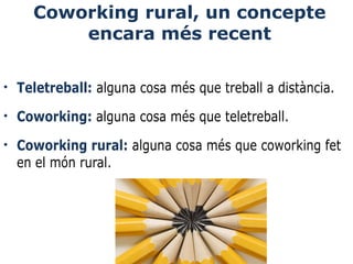 Coworking rural, un concepte
encara més recent
•

Teletreball: alguna cosa més que treball a distància.

•

Coworking: alguna cosa més que teletreball.

•

Coworking rural: alguna cosa més que coworking fet 
en el món rural.

 