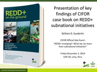Presentation of key 
findings of CIFOR 
case book on REDD+ 
subnational initiatives 
William D. Sunderlin 
CIFOR Official Side Event: 
“REDD+ emerging?: What we can learn 
from subnational initiatives” 
Friday December 5, 2014 
COP 20, Lima, Peru 
 