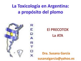 La Toxicología en Argentina:
a propósito del plomo
El PRECOTOX
La ATA
Dra. Susana García
susanaigarcia@yahoo.es
 
