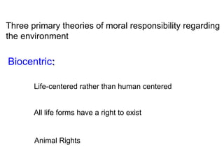 Three primary theories of moral responsibility regarding the environment Biocentric : Life-centered rather than human centered All life forms have a right to exist Animal Rights 