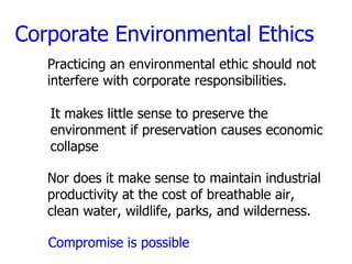 Corporate Environmental Ethics Practicing an environmental ethic should not  interfere with corporate responsibilities. It makes little sense to preserve the environment if preservation causes economic collapse Nor does it make sense to maintain industrial productivity at the cost of breathable air, clean water, wildlife, parks, and wilderness. Compromise is possible 