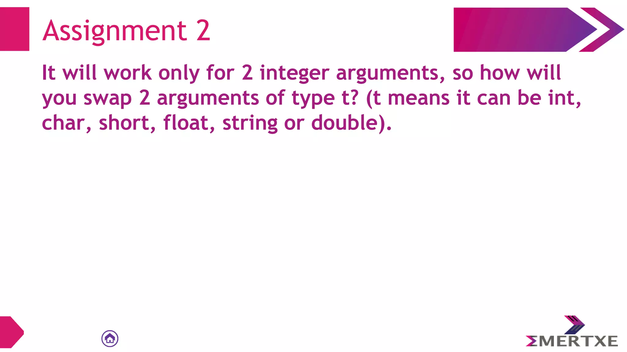 Assignment 2
It will work only for 2 integer arguments, so how will
you swap 2 arguments of type t? (t means it can be int,
char, short, float, string or double).
 