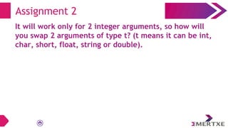 Assignment 2
It will work only for 2 integer arguments, so how will
you swap 2 arguments of type t? (t means it can be int,
char, short, float, string or double).
 