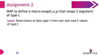 Assignment 2
WAP to define a macro swap(t,x,y) that swaps 2 argument
of type t.
Input: Read choice of date type t from user and read 2 values
of type t
 