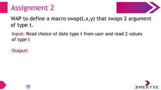 Assignment 2
WAP to define a macro swap(t,x,y) that swaps 2 argument
of type t.
Input: Read choice of date type t from user and read 2 values
of type t
Output:
 