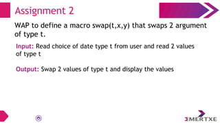 Assignment 2
WAP to define a macro swap(t,x,y) that swaps 2 argument
of type t.
Input: Read choice of date type t from user and read 2 values
of type t
Output: Swap 2 values of type t and display the values
 