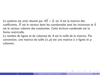 Le système est ainsi résumé par A~
X = ~
b, où A est la matrice des
coefficients, ~
X est le vecteur dont les coordonnées sont les inconnues et ~
b
est le vecteur colonne des constantes. Cette écriture condensée est la
forme matricielle.
Le nombre de lignes et de colonnes de A est la taille de la matrice. Par
convention, une matrice de taille (n, p) est une matrice à n lignes et p
colonnes.
() Systèmes d’équations linéaires 10 / 43
 