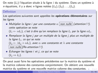 On note (Li ) l’équation située à la ligne i du système. Dans un système à
n équations, il y a donc n lignes notées (L1), (L2) . . . , (Ln).
Définition
Les opérations suivantes sont appelées les opérations élémentaires sur
les lignes
Multiplier la ligne i par une constante α non nulle (attention ! !).
cette opération se note
(Li ← αLi ), c’est à dire qu’on remplace la ligne Li par la ligne αLi .
Remplacer la ligne j par un multiple de la ligne j plus un multiple de
la ligne Li , ce qui se note
(Lj ← λLj + αLi ), avec α une constante et λ une constante
non nulle (Re-attention ! !).
Echanger les lignes i et j, ce qui se note
(Lj ↔ Li ).
On peut aussi faire les opérations précédentes sur la matrice du système et
la matrice colonne des constantes conjointement. On obtient une nouvelle
matrice du système et une nouvelle matrice colonne des constantes.
() Systèmes d’équations linéaires 12 / 43
 