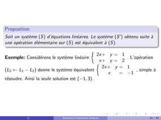 Proposition
Soit un système (S) d’équations linéaires. Le système (S0) obtenu suite à
une opération élémentaire sur (S) est équivalent à (S).
Exemple: Considérons le système linéaire

2x+ y = 1
x+ y = 2
. L’opération
(L2 ← L1 − L2) donne le système équivalent

2x+ y = 1
x = −1
, simple à
résoudre. Ainsi la seule solution est (−1, 3).
() Systèmes d’équations linéaires 14 / 43
 