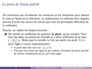Le pivot de Gauss partiel
On commence par ré-ordonner les inconnues et les constantes pour obtenir
la mise en forme de la définition. La présentation en colonnes bien alignées
permet d’éviter les erreurs de calculs (qui sont les principales difficultés de
la méthode)
Ensuite, on répète les étapes suivantes :
1 On choisit un coefficient du système, le pivot, qu’on encadre. Pour
fixer les idées, on prend par exemple le j-ième coefficient de la ligne
j : ai,j xj . Notez que la variable ne fait pas partie du pivot. Il y a
deux règles à suivre impérativement :
I le pivot doit être non nul : ai,j 6= 0.
I Pas plus d’un pivot par ligne et par colonne. Encadrer les pivot permet
de vérifier visuellement qu’on suit cette règle.
() Systèmes d’équations linéaires 17 / 43
 
