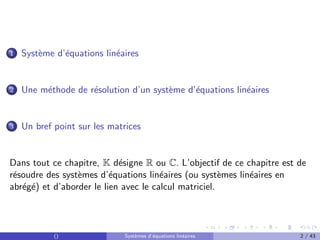 1 Système d’équations linéaires
2 Une méthode de résolution d’un système d’équations linéaires
3 Un bref point sur les matrices
Dans tout ce chapitre, K désigne R ou C. L’objectif de ce chapitre est de
résoudre des systèmes d’équations linéaires (ou systèmes linéaires en
abrégé) et d’aborder le lien avec le calcul matriciel.
() Systèmes d’équations linéaires 2 / 43
 
