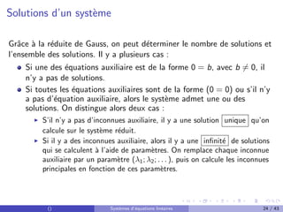 Solutions d’un système
Grâce à la réduite de Gauss, on peut déterminer le nombre de solutions et
l’ensemble des solutions. Il y a plusieurs cas :
Si une des équations auxiliaire est de la forme 0 = b, avec b 6= 0, il
n’y a pas de solutions.
Si toutes les équations auxiliaires sont de la forme (0 = 0) ou s’il n’y
a pas d’équation auxiliaire, alors le système admet une ou des
solutions. On distingue alors deux cas :
I S’il n’y a pas d’inconnues auxiliaire, il y a une solution unique qu’on
calcule sur le système réduit.
I Si il y a des inconnues auxiliaire, alors il y a une infinité de solutions
qui se calculent à l’aide de paramètres. On remplace chaque inconnue
auxiliaire par un paramètre (λ1; λ2; . . . ), puis on calcule les inconnues
principales en fonction de ces paramètres.
() Systèmes d’équations linéaires 24 / 43
 