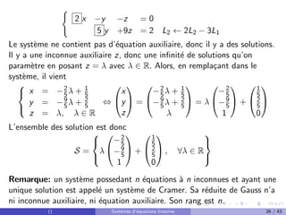 (
2 x −y −z = 0
5 y +9z = 2 L2 ← 2L2 − 3L1
Le système ne contient pas d’équation auxiliaire, donc il y a des solutions.
Il y a une inconnue auxiliaire z, donc une infinité de solutions qu’on
paramètre en posant z = λ avec λ ∈ R. Alors, en remplaçant dans le
système, il vient



x = −2
5λ + 1
5
y = −9
5λ + 2
5
z = λ, λ ∈ R
⇔


x
y
z

 =


−2
5λ + 1
5
−9
5λ + 2
5
λ

 = λ


−2
5
−9
5
1

 +


1
5
2
5
0


L’ensemble des solution est donc
S =



λ


−2
5
−9
5
1

 +


1
5
2
5
0

 , ∀λ ∈ R



Remarque: un système possedant n équations à n inconnues et ayant une
unique solution est appelé un système de Cramer. Sa réduite de Gauss n’a
ni inconnue auxiliaire, ni équation auxiliaire. Son rang est n.
() Systèmes d’équations linéaires 26 / 43
 