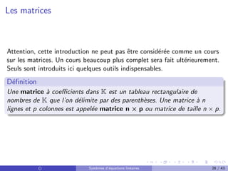 Les matrices
Attention, cette introduction ne peut pas être considérée comme un cours
sur les matrices. Un cours beaucoup plus complet sera fait ultérieurement.
Seuls sont introduits ici quelques outils indispensables.
Définition
Une matrice à coefficients dans K est un tableau rectangulaire de
nombres de K que l’on délimite par des parenthèses. Une matrice à n
lignes et p colonnes est appelée matrice n × p ou matrice de taille n × p.
() Systèmes d’équations linéaires 28 / 43
 