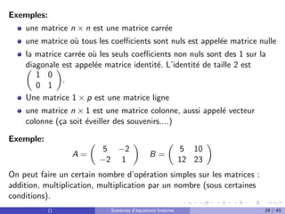 Exemples:
une matrice n × n est une matrice carrée
une matrice où tous les coefficients sont nuls est appelée matrice nulle
la matrice carrée où les seuls coefficients non nuls sont des 1 sur la
diagonale est appelée matrice identité. L’identité de taille 2 est

1 0
0 1

.
Une matrice 1 × p est une matrice ligne
une matrice n × 1 est une matrice colonne, aussi appelé vecteur
colonne (ça soit éveiller des souvenirs....)
Exemple:
A =

5 −2
−2 1

B =

5 10
12 23

On peut faire un certain nombre d’opération simples sur les matrices :
addition, multiplication, multiplication par un nombre (sous certaines
conditions).
() Systèmes d’équations linéaires 29 / 43
 