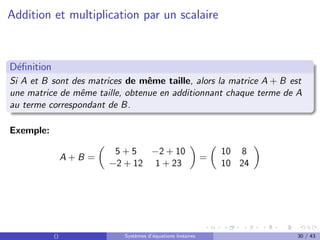 Addition et multiplication par un scalaire
Définition
Si A et B sont des matrices de même taille, alors la matrice A + B est
une matrice de même taille, obtenue en additionnant chaque terme de A
au terme correspondant de B.
Exemple:
A + B =

5 + 5 −2 + 10
−2 + 12 1 + 23

=

10 8
10 24

() Systèmes d’équations linéaires 30 / 43
 