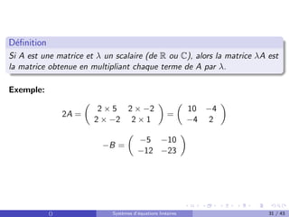 Définition
Si A est une matrice et λ un scalaire (de R ou C), alors la matrice λA est
la matrice obtenue en multipliant chaque terme de A par λ.
Exemple:
2A =

2 × 5 2 × −2
2 × −2 2 × 1

=

10 −4
−4 2

−B =

−5 −10
−12 −23

() Systèmes d’équations linéaires 31 / 43
 