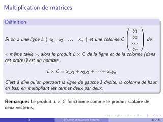 Multiplication de matrices
Définition
Si on a une ligne L x1 x2 . . . xn

et une colonne C




y1
y2
. . .
yn



 de
 même taille , alors le produit L × C de la ligne et de la colonne (dans
cet ordre !) est un nombre :
L × C = x1y1 + x2y2 + · · · + xnyn
C’est à dire qu’on parcourt la ligne de gauche à droite, la colonne de haut
en bas, en multipliant les termes deux par deux.
Remarque: Le produit L × C fonctionne comme le produit scalaire de
deux vecteurs.
() Systèmes d’équations linéaires 33 / 43
 