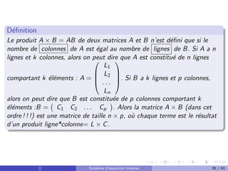 Définition
Le produit A × B = AB de deux matrices A et B n’est défini que si le
nombre de colonnes de A est égal au nombre de lignes de B. Si A a n
lignes et k colonnes, alors on peut dire que A est constitué de n lignes
comportant k éléments : A =




L1
L2
. . .
Ln



. Si B a k lignes et p colonnes,
alors on peut dire que B est constituée de p colonnes comportant k
éléments :B = C1 C2 . . . Cp

. Alors la matrice A × B (dans cet
ordre ! ! !) est une matrice de taille n × p, où chaque terme est le résultat
d’un produit ligne*colonne= L × C.
() Systèmes d’équations linéaires 35 / 43
 