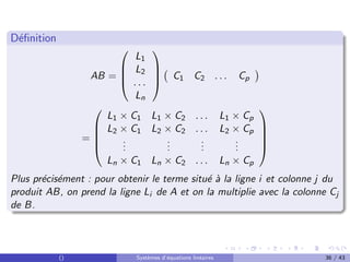 Définition
AB =




L1
L2
. . .
Ln



 C1 C2 . . . Cp

=





L1 × C1 L1 × C2 . . . L1 × Cp
L2 × C1 L2 × C2 . . . L2 × Cp
.
.
.
.
.
.
.
.
.
.
.
.
Ln × C1 Ln × C2 . . . Ln × Cp





Plus précisément : pour obtenir le terme situé à la ligne i et colonne j du
produit AB, on prend la ligne Li de A et on la multiplie avec la colonne Cj
de B.
() Systèmes d’équations linéaires 36 / 43
 