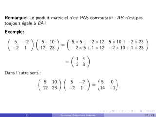 Remarque: Le produit matriciel n’est PAS commutatif : AB n’est pas
toujours égale à BA !
Exemple:

5 −2
−2 1
 
5 10
12 23

=

5 × 5 + −2 × 12 5 × 10 + −2 × 23
−2 × 5 + 1 × 12 −2 × 10 + 1 × 23

=

1 4
2 3

Dans l’autre sens :

5 10
12 23
 
5 −2
−2 1

=

5 0
14 −1

() Systèmes d’équations linéaires 37 / 43
 