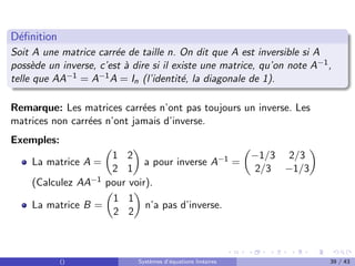 Définition
Soit A une matrice carrée de taille n. On dit que A est inversible si A
possède un inverse, c’est à dire si il existe une matrice, qu’on note A−1,
telle que AA−1 = A−1A = In (l’identité, la diagonale de 1).
Remarque: Les matrices carrées n’ont pas toujours un inverse. Les
matrices non carrées n’ont jamais d’inverse.
Exemples:
La matrice A =

1 2
2 1

a pour inverse A−1 =

−1/3 2/3
2/3 −1/3

(Calculez AA−1 pour voir).
La matrice B =

1 1
2 2

n’a pas d’inverse.
() Systèmes d’équations linéaires 39 / 43
 