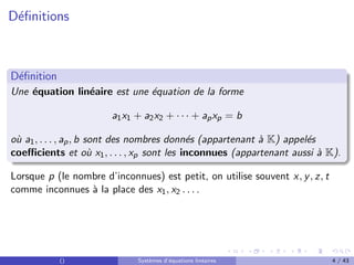 Définitions
Définition
Une équation linéaire est une équation de la forme
a1x1 + a2x2 + · · · + apxp = b
où a1, . . . , ap, b sont des nombres donnés (appartenant à K) appelés
coefficients et où x1, . . . , xp sont les inconnues (appartenant aussi à K).
Lorsque p (le nombre d’inconnues) est petit, on utilise souvent x, y, z, t
comme inconnues à la place des x1, x2 . . . .
() Systèmes d’équations linéaires 4 / 43
 
