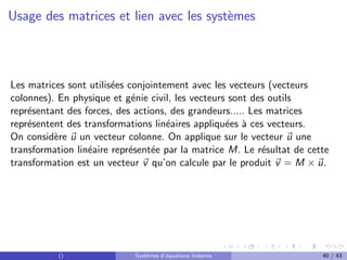 Usage des matrices et lien avec les systèmes
Les matrices sont utilisées conjointement avec les vecteurs (vecteurs
colonnes). En physique et génie civil, les vecteurs sont des outils
représentant des forces, des actions, des grandeurs..... Les matrices
représentent des transformations linéaires appliquées à ces vecteurs.
On considère ~
u un vecteur colonne. On applique sur le vecteur ~
u une
transformation linéaire représentée par la matrice M. Le résultat de cette
transformation est un vecteur ~
v qu’on calcule par le produit ~
v = M × ~
u.
() Systèmes d’équations linéaires 40 / 43
 