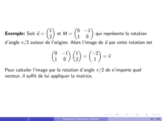 Exemple: Soit ~
u =

1
2

et M =

0 −1
1 0

qui représente la rotation
d’angle π/2 autour de l’origine. Alors l’image de ~
u par cette rotation est

0 −1
1 0
 
1
2

=

−2
1

= ~
v
Pour calculer l’image par la rotation d’angle π/2 de n’importe quel
vecteur, il suffit de lui appliquer la matrice.
() Systèmes d’équations linéaires 41 / 43
 