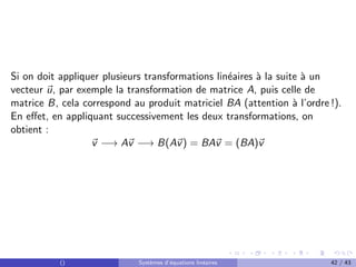 Si on doit appliquer plusieurs transformations linéaires à la suite à un
vecteur ~
u, par exemple la transformation de matrice A, puis celle de
matrice B, cela correspond au produit matriciel BA (attention à l’ordre !).
En effet, en appliquant successivement les deux transformations, on
obtient :
~
v −→ A~
v −→ B(A~
v) = BA~
v = (BA)~
v
() Systèmes d’équations linéaires 42 / 43
 