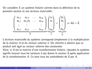 On considère S un système linéaire comme dans la définition de la
première section et son écriture matricielle :





a1,1 a1,2 . . . a1,p
a2,1 a2,2x2 . . . a2,p
.
.
.
.
.
.
.
.
.
an,1 an,2 . . . an,p





| {z }
A





x1
x2
.
.
.
xp





| {z }
~
u
=





b1
b2
.
.
.
bn





| {z }
~
b
⇔ A~
u = ~
b
L’écriture matricielle du système correspond simplement à la multiplication
de la matrice A et du vecteur colonne ~
u. On cherche à obtenir que ce
produit soit égal au vecteur colonne des constantes.
Ainsi, si A est la matrice d’une transformation linéaire, résoudre le système
signifie trouver tous les vecteurs ~
u qui donne le vecteur ~
b après application
de la transformation A. Ce sont tous les antécédents de ~
b par A.
() Systèmes d’équations linéaires 43 / 43
 