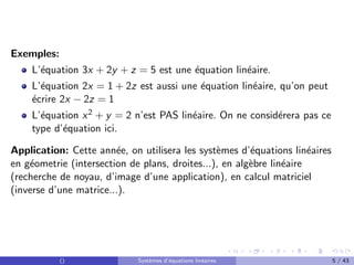 Exemples:
L’équation 3x + 2y + z = 5 est une équation linéaire.
L’équation 2x = 1 + 2z est aussi une équation linéaire, qu’on peut
écrire 2x − 2z = 1
L’équation x2 + y = 2 n’est PAS linéaire. On ne considérera pas ce
type d’équation ici.
Application: Cette année, on utilisera les systèmes d’équations linéaires
en géometrie (intersection de plans, droites...), en algèbre linéaire
(recherche de noyau, d’image d’une application), en calcul matriciel
(inverse d’une matrice...).
() Systèmes d’équations linéaires 5 / 43
 