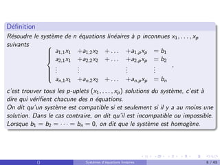 Définition
Résoudre le système de n équations linéaires à p inconnues x1, . . . , xp
suivants 








a1,1x1 +a1,2x2 + . . . +a1,pxp = b1
a2,1x1 +a2,2x2 + . . . +a2,pxp = b2
.
.
.
.
.
.
.
.
.
.
.
.
an,1x1 +an,2x2 + . . . +an,pxp = bn
,
c’est trouver tous les p-uplets (x1, . . . , xp) solutions du système, c’est à
dire qui vérifient chacune des n équations.
On dit qu’un système est compatible si et seulement si il y a au moins une
solution. Dans le cas contraire, on dit qu’il est incompatible ou impossible.
Lorsque b1 = b2 = · · · = bn = 0, on dit que le système est homogène.
() Systèmes d’équations linéaires 6 / 43
 