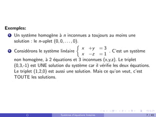 Exemples:
1 Un système homogène à n inconnues a toujours au moins une
solution : le n-uplet (0, 0, . . . , 0).
2 Considérons le système linéaire

x +y = 3
x −z = 1
. C’est un système
non homogène, à 2 équations et 3 inconnues (x,y,z). Le triplet
(0,3,-1) est UNE solution du système car il vérifie les deux équations.
Le triplet (1,2,0) est aussi une solution. Mais ce qu’on veut, c’est
TOUTE les solutions.
() Systèmes d’équations linéaires 7 / 43
 