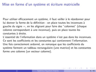 Mise en forme d’un système et écriture matricielle
Pour utiliser efficacement un système, il faut veiller à le réordonner pour
lui donner la forme de la définition : on place toutes les inconnues à
gauche du signe =, en les alignant pour faire des ”colonnes” (chaque
colonne correspondant à une inconnue), puis on place toutes les
constantes à droite.
L’essentiel de l’information dans un système n’est pas dans les inconnues.
Ce sont les coefficients et les constantes qui contiennent l’information.
Une fois correctement ordonné, on remarque que les coefficients du
système forment un tableau rectangulaire (une matrice) et les constantes
forme une colonne (un vecteur colonne).
() Systèmes d’équations linéaires 8 / 43
 