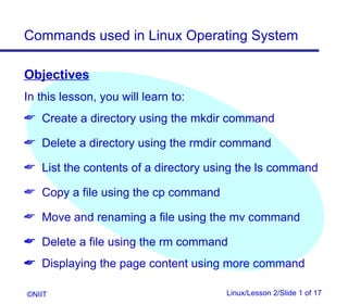 Commands used in Linux Operating System

Objectives
In this lesson, you will learn to:
 Create a directory using the mkdir command

 Delete a directory using the rmdir command

 List the contents of a directory using the ls command

 Copy a file using the cp command

 Move and renaming a file using the mv command

 Delete a file using the rm command
 Displaying the page content using more command

©NIIT                                Linux/Lesson 2/Slide 1 of 17
 