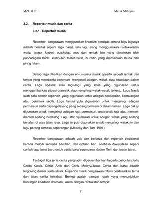 MZU3117 Muzik Malaysia
3.2. Repertoir muzik dan cerita
3.2.1. Repertoir muzik
Repertoir bangsawan menggunakan kreativiti pencipta kerana lagu-lagunya
adalah bersifat seperti lagu barat, iaitu lagu yang menggunakan rentak-rentak
waltz, tango, foxtrot, quickstep, mac dan rentak lain yang dimainkan oleh
pancaragam barat, kumpulan teater barat, di radio yang memainkan muzik dari
piring hitam.
Setiap lagu dikaitkan dengan unsur-unsur muzik spesifik seperti rentak dan
tempo yang membantu penonton mengenali adegan, watak atau keaadaan dalam
cerita. Lagu spesifik atau lagu-lagu yang khas yang digunakan untuk
menggambarkan situasi dramatik atau mengiringi watak-watak tertentu. Lagu Nasib
ialah satu contoh repertoir yang digunakan untuk adegan penceraian, kemalangan
atau peristiwa sedih. Lagu taman pula digunakan untuk mengiringi adegan
permaisuri serta dayang-dayang yang sedang bermain di dalam taman. Lagu cakap
digunakan untuk mengiringi adegan raja, permaisuri, anak-anak raja atau menteri-
menteri sedang berdialog. Lagu strit digunakan untuk adegan watak yang sedang
berjalan di atas jalan raya. Lagu jin pula digunakan untuk mengiringi watak jin dan
lagu perang semasa peperangan (Matusky dan Tan, 1997).
Repertoir bangsawan adalah unik dan berbeza dari repertoir tradisional
kerana melodi sentiasa berubah, dan ciptaan baru sentiasa diwujudkan seperti
contoh lagu tema baru untuk cerita baru, seumpama dalam filem dan teater barat.
Terdapat tiga jenis cerita yang lazim dipersembahkan kepada penonton, iaitu
Cerita Klasik, Cerita Arab dan Cerita Melayu/Jawa. Cerita dari barat adalah
tergolong dalam cerita klasik. Repertoir muzik bangsawan ditulis berdasarkan tema
dan jalan cerita tersebut. Berikut adalah gambar rajah yang menunjukkan
hubungan keadaan dramatik, watak dengan rentak dan tempo:
11
 