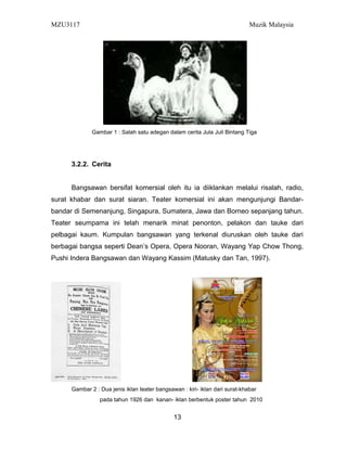MZU3117 Muzik Malaysia
Gambar 1 : Salah satu adegan dalam cerita Jula Juli Bintang Tiga
3.2.2. Cerita
Bangsawan bersifat komersial oleh itu ia diiklankan melalui risalah, radio,
surat khabar dan surat siaran. Teater komersial ini akan mengunjungi Bandar-
bandar di Semenanjung, Singapura, Sumatera, Jawa dan Borneo sepanjang tahun.
Teater seumpama ini telah menarik minat penonton, pelakon dan tauke dari
pelbagai kaum. Kumpulan bangsawan yang terkenal diuruskan oleh tauke dari
berbagai bangsa seperti Dean’s Opera, Opera Nooran, Wayang Yap Chow Thong,
Pushi Indera Bangsawan dan Wayang Kassim (Matusky dan Tan, 1997).
Gambar 2 : Dua jenis iklan teater bangsawan : kiri- iklan dari surat-khabar
pada tahun 1926 dan kanan- iklan berbentuk poster tahun 2010
13
 