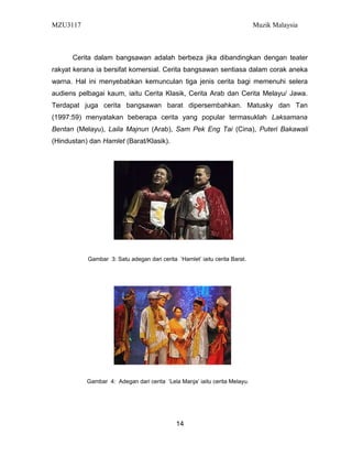 MZU3117 Muzik Malaysia
Cerita dalam bangsawan adalah berbeza jika dibandingkan dengan teater
rakyat kerana ia bersifat komersial. Cerita bangsawan sentiasa dalam corak aneka
warna. Hal ini menyebabkan kemunculan tiga jenis cerita bagi memenuhi selera
audiens pelbagai kaum, iaitu Cerita Klasik, Cerita Arab dan Cerita Melayu/ Jawa.
Terdapat juga cerita bangsawan barat dipersembahkan. Matusky dan Tan
(1997:59) menyatakan beberapa cerita yang popular termasuklah Laksamana
Bentan (Melayu), Laila Majnun (Arab), Sam Pek Eng Tai (Cina), Puteri Bakawali
(Hindustan) dan Hamlet (Barat/Klasik).
Gambar 3: Satu adegan dari cerita ‘Hamlet’ iaitu cerita Barat.
Gambar 4: Adegan dari cerita ‘Lela Manja’ iaitu cerita Melayu.
14
 