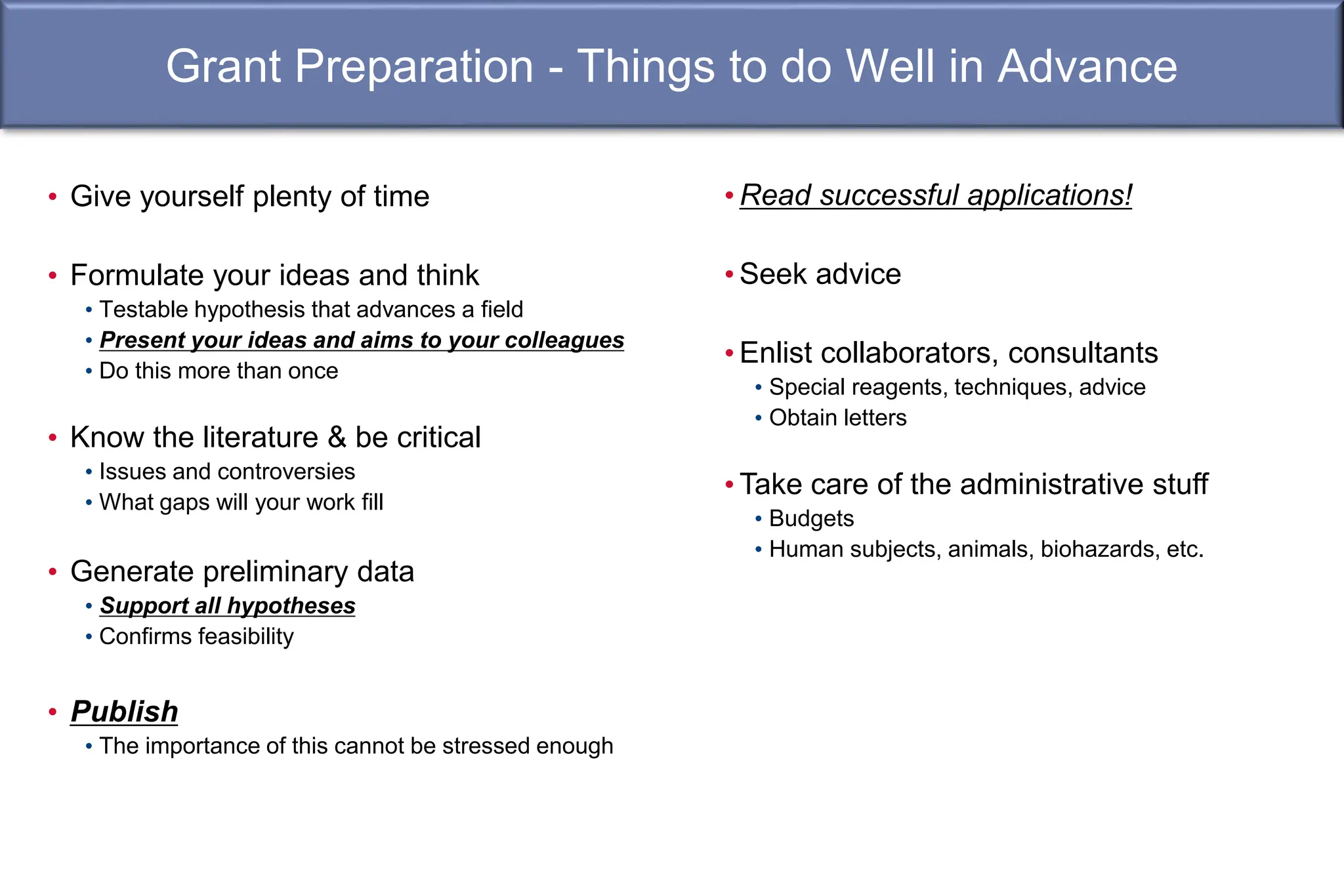 Grant Preparation - Things to do Well in Advance
• Give yourself plenty of time
• Formulate your ideas and think
• Testable hypothesis that advances a field
• Present your ideas and aims to your colleagues
• Do this more than once
• Know the literature & be critical
• Issues and controversies
• What gaps will your work fill
• Generate preliminary data
• Support all hypotheses
• Confirms feasibility
• Publish
• The importance of this cannot be stressed enough
• Read successful applications!
• Seek advice
• Enlist collaborators, consultants
• Special reagents, techniques, advice
• Obtain letters
• Take care of the administrative stuff
• Budgets
• Human subjects, animals, biohazards, etc.
 